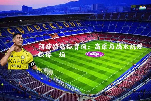 阿兹特克体育场：高原与战术的终极博弈场